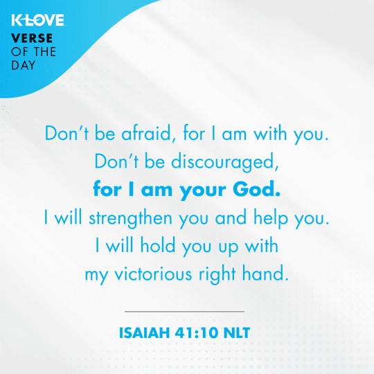 	Don’t be afraid, for I am with you. Don’t be discouraged, for I am your God. I will strengthen you and help you. I will hold you up with my victorious right hand.